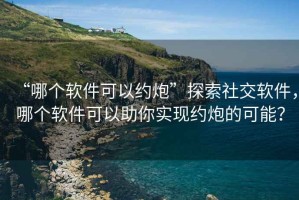 “哪個軟件可以約炮”探索社交軟件，哪個軟件可以助你實現(xiàn)約炮的可能？