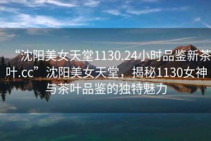 “沈陽(yáng)美女天堂1130.24小時(shí)品鑒新茶葉.cc”沈陽(yáng)美女天堂，揭秘1130女神與茶葉品鑒的獨(dú)特魅力