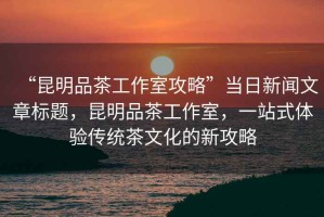 “昆明品茶工作室攻略”當日新聞文章標題，昆明品茶工作室，一站式體驗傳統(tǒng)茶文化的新攻略