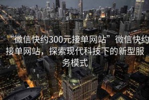 “微信快約300元接單網(wǎng)站”微信快約接單網(wǎng)站，探索現(xiàn)代科技下的新型服務(wù)模式
