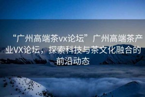 “廣州高端茶vx論壇”廣州高端茶產(chǎn)業(yè)VX論壇，探索科技與茶文化融合的前沿動(dòng)態(tài)