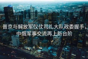 普京與解放軍儀仗司禮大隊政委握手，中俄軍事交流再上新臺階