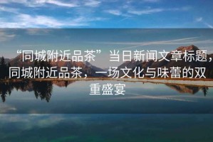 “同城附近品茶”當(dāng)日新聞文章標(biāo)題，同城附近品茶，一場(chǎng)文化與味蕾的雙重盛宴