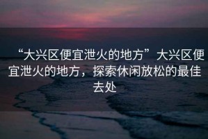 “大興區(qū)便宜泄火的地方”大興區(qū)便宜泄火的地方，探索休閑放松的最佳去處
