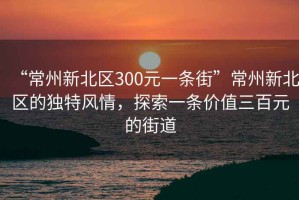 “常州新北區(qū)300元一條街”常州新北區(qū)的獨(dú)特風(fēng)情，探索一條價(jià)值三百元的街道