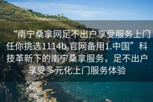 “南寧桑拿網(wǎng)足不出戶享受服務(wù)上門任你挑選1114b.官網(wǎng)備用1.中國”科技革新下的南寧桑拿服務(wù)，足不出戶享受多元化上門服務(wù)體驗(yàn)