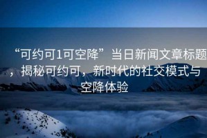 “可約可1可空降”當日新聞文章標題，揭秘可約可，新時代的社交模式與空降體驗