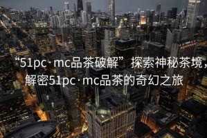 “51pc·mc品茶破解”探索神秘茶境，解密51pc·mc品茶的奇幻之旅