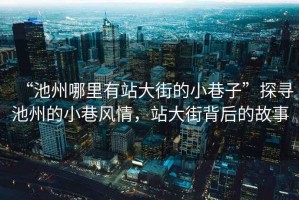 “池州哪里有站大街的小巷子”探尋池州的小巷風(fēng)情，站大街背后的故事
