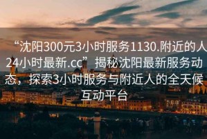 “沈陽300元3小時(shí)服務(wù)1130.附近的人24小時(shí)最新.cc”揭秘沈陽最新服務(wù)動(dòng)態(tài)，探索3小時(shí)服務(wù)與附近人的全天候互動(dòng)平臺(tái)