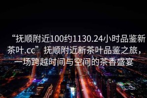 “撫順附近100約1130.24小時品鑒新茶葉.cc”撫順附近新茶葉品鑒之旅，一場跨越時間與空間的茶香盛宴