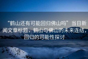 “鶴山還有可能回歸佛山嗎”當日新聞文章標題，鶴山與佛山的未來連結，回歸的可能性探討
