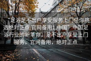 “足浴足不出戶享受服務上門任你挑選絕對正點.官網(wǎng)備用1.中國”中國足浴行業(yè)的新革命，足不出戶享受上門服務，官網(wǎng)備用，絕對正點