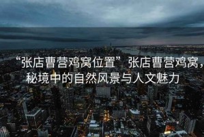 “張店曹營(yíng)雞窩位置”張店曹營(yíng)雞窩，秘境中的自然風(fēng)景與人文魅力