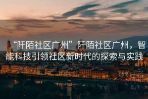 “阡陌社區(qū)廣州”阡陌社區(qū)廣州，智能科技引領(lǐng)社區(qū)新時代的探索與實踐