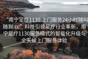 “南寧足療1130.上門服務(wù)24小時隨叫隨到.cc”科技引領(lǐng)足療行業(yè)革新，南寧足療1130服務(wù)模式的智能化升級與全天候上門服務(wù)體驗