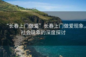 “長春上門做愛”長春上門做愛現(xiàn)象，社會(huì)現(xiàn)象的深度探討