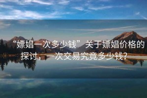 “嫖娼一次多少錢”關(guān)于嫖娼價(jià)格的探討，一次交易究竟多少錢？