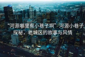 “河源哪里有小巷子啊”河源小巷子探秘，老城區(qū)的故事與風情