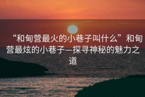 “和甸營(yíng)最火的小巷子叫什么”和甸營(yíng)最炫的小巷子—探尋神秘的魅力之道