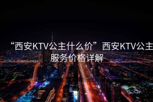 “西安KTV公主什么價(jià)”西安KTV公主服務(wù)價(jià)格詳解