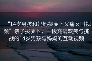“14歲男孩和媽媽拔蘿卜又痛又叫視頻”親子拔蘿卜，一段充滿歡笑與挑戰(zhàn)的14歲男孩與媽媽的互動視頻