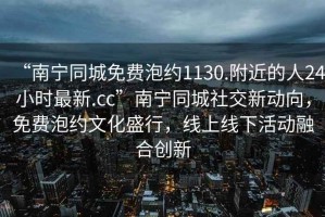 “南寧同城免費泡約1130.附近的人24小時最新.cc”南寧同城社交新動向，免費泡約文化盛行，線上線下活動融合創(chuàng)新
