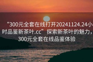 “300元全套在線打開(kāi)20241124.24小時(shí)品鑒新茶葉.cc”探索新茶葉的魅力，300元全套在線品鑒體驗(yàn)