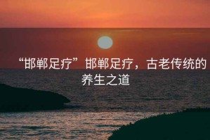 “邯鄲足療”邯鄲足療，古老傳統(tǒng)的養(yǎng)生之道