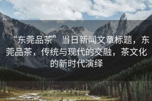 “東莞品茶”當(dāng)日新聞文章標(biāo)題，東莞品茶，傳統(tǒng)與現(xiàn)代的交融，茶文化的新時代演繹