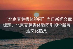 “北京麥芽香體驗(yàn)網(wǎng)”當(dāng)日新聞文章標(biāo)題，北京麥芽香體驗(yàn)網(wǎng)引領(lǐng)全新啤酒文化熱潮