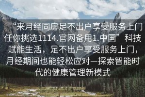 “來月經同房足不出戶享受服務上門任你挑選1114.官網備用1.中國”科技賦能生活，足不出戶享受服務上門，月經期間也能輕松應對—探索智能時代的健康管理新模式