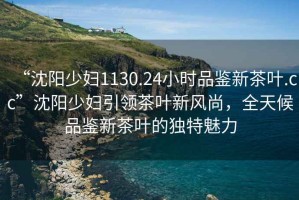 “沈陽(yáng)少婦1130.24小時(shí)品鑒新茶葉.cc”沈陽(yáng)少婦引領(lǐng)茶葉新風(fēng)尚，全天候品鑒新茶葉的獨(dú)特魅力
