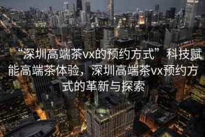 “深圳高端茶vx的預(yù)約方式”科技賦能高端茶體驗，深圳高端茶vx預(yù)約方式的革新與探索