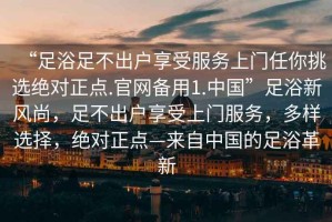 “足浴足不出戶享受服務(wù)上門任你挑選絕對(duì)正點(diǎn).官網(wǎng)備用1.中國”足浴新風(fēng)尚，足不出戶享受上門服務(wù)，多樣選擇，絕對(duì)正點(diǎn)—來自中國的足浴革新