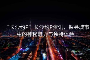 “長沙約P”長沙約P資訊，探尋城市中的神秘魅力與獨特體驗