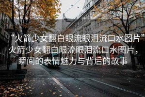 “火箭少女翻白眼流眼淚流口水圖片”火箭少女翻白眼流眼淚流口水圖片，瞬間的表情魅力與背后的故事