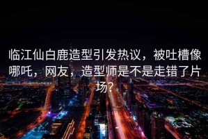 臨江仙白鹿造型引發(fā)熱議，被吐槽像哪吒，網(wǎng)友，造型師是不是走錯了片場？