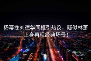 楊冪挽劉德華同框引熱議，疑似林蕭上身再現(xiàn)經(jīng)典場(chǎng)景！