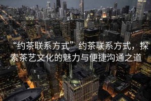 “約茶聯(lián)系方式”約茶聯(lián)系方式，探索茶藝文化的魅力與便捷溝通之道