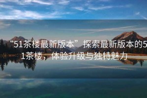 “51茶樓最新版本”探索最新版本的51茶樓，體驗(yàn)升級(jí)與獨(dú)特魅力