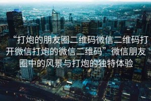 “打炮的朋友圈二維碼微信二維碼打開微信打炮的微信二維碼”微信朋友圈中的風景與打炮的獨特體驗