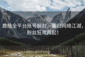 鹿晗全平臺(tái)賬號(hào)解封，重歸網(wǎng)絡(luò)江湖，粉絲狂歡再起！