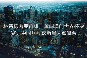 林詩棟力克群雄，勇闖澳門世界杯決賽，中國乒乓球新星閃耀舞臺