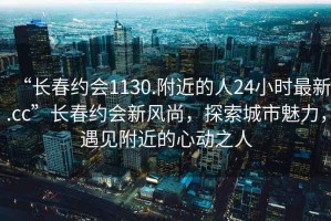 “長春約會1130.附近的人24小時最新.cc”長春約會新風(fēng)尚，探索城市魅力，遇見附近的心動之人