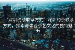 “深圳約茶聯(lián)系方式”深圳約茶聯(lián)系方式，探索與體驗(yàn)茶藝文化的獨(dú)特魅力