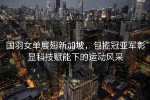 國(guó)羽女單展翅新加坡，包攬冠亞軍彰顯科技賦能下的運(yùn)動(dòng)風(fēng)采