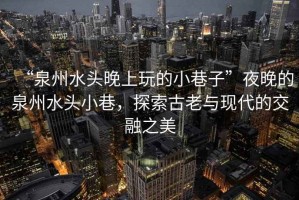 “泉州水頭晚上玩的小巷子”夜晚的泉州水頭小巷，探索古老與現(xiàn)代的交融之美