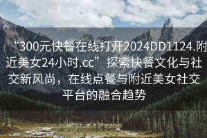 “300元快餐在線打開(kāi)2024DD1124.附近美女24小時(shí).cc”探索快餐文化與社交新風(fēng)尚，在線點(diǎn)餐與附近美女社交平臺(tái)的融合趨勢(shì)