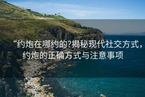 “約炮在哪約的?揭秘現(xiàn)代社交方式，約炮的正確方式與注意事項(xiàng)